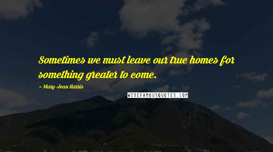 Mary-Jean Harris Quotes: Sometimes we must leave our true homes for something greater to come.