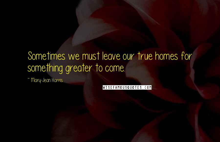 Mary-Jean Harris Quotes: Sometimes we must leave our true homes for something greater to come.