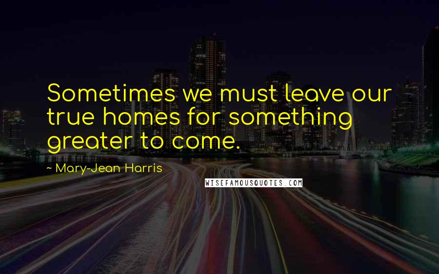 Mary-Jean Harris Quotes: Sometimes we must leave our true homes for something greater to come.