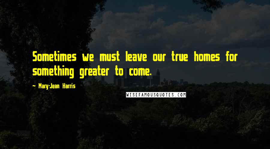 Mary-Jean Harris Quotes: Sometimes we must leave our true homes for something greater to come.