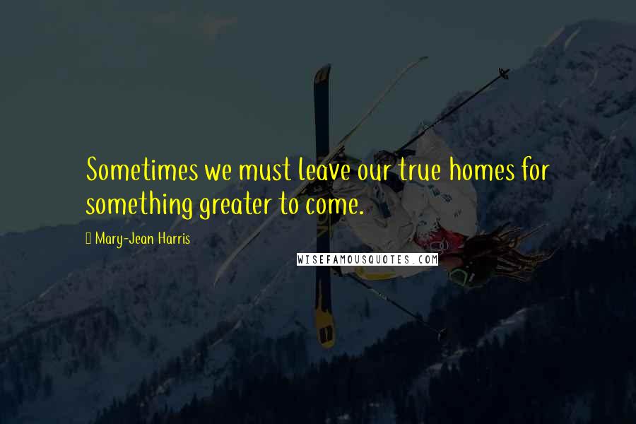 Mary-Jean Harris Quotes: Sometimes we must leave our true homes for something greater to come.