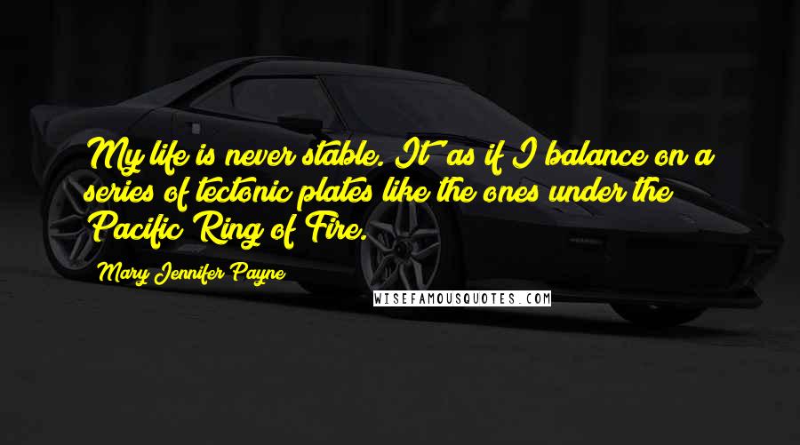 Mary Jennifer Payne Quotes: My life is never stable. It' as if I balance on a series of tectonic plates like the ones under the Pacific Ring of Fire.