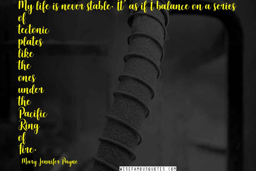 Mary Jennifer Payne Quotes: My life is never stable. It' as if I balance on a series of tectonic plates like the ones under the Pacific Ring of Fire.