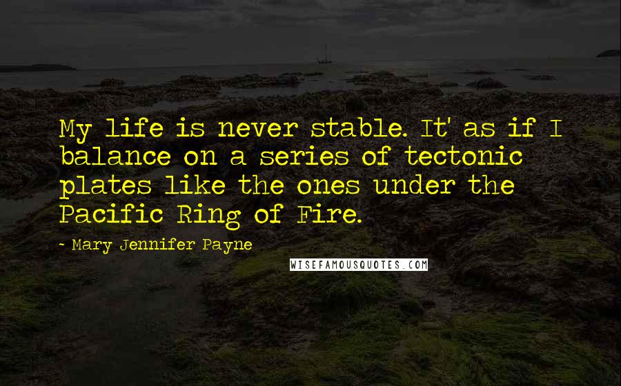 Mary Jennifer Payne Quotes: My life is never stable. It' as if I balance on a series of tectonic plates like the ones under the Pacific Ring of Fire.