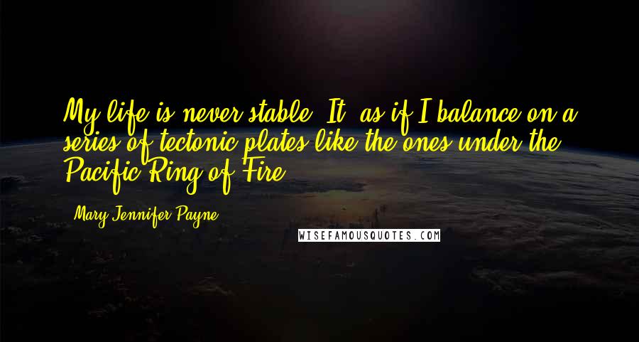 Mary Jennifer Payne Quotes: My life is never stable. It' as if I balance on a series of tectonic plates like the ones under the Pacific Ring of Fire.