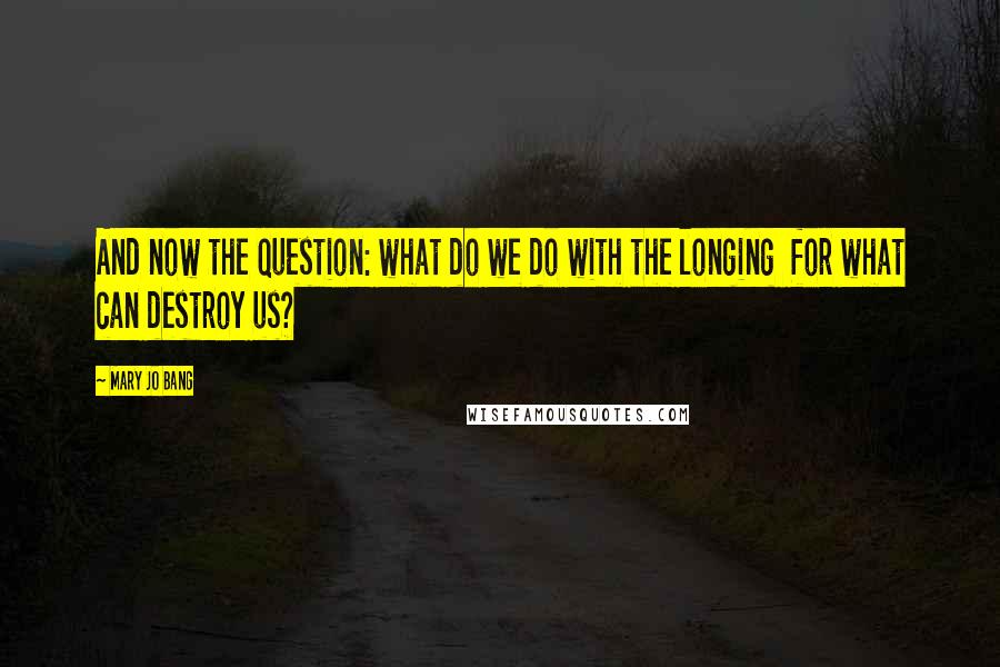 Mary Jo Bang Quotes: And now the question: what do we do with the longing  for what can destroy us?