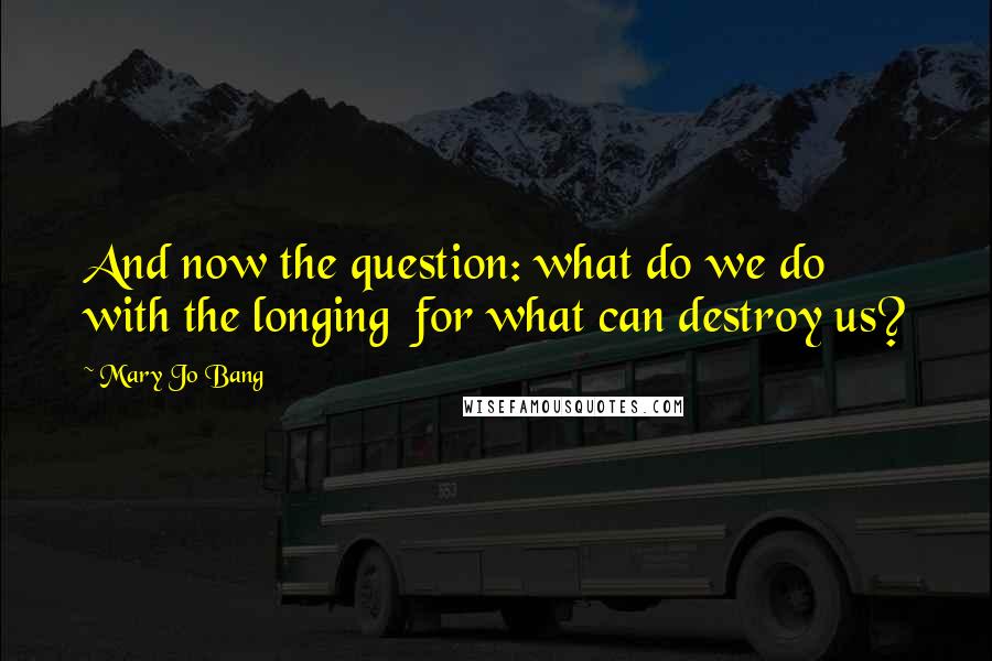 Mary Jo Bang Quotes: And now the question: what do we do with the longing  for what can destroy us?