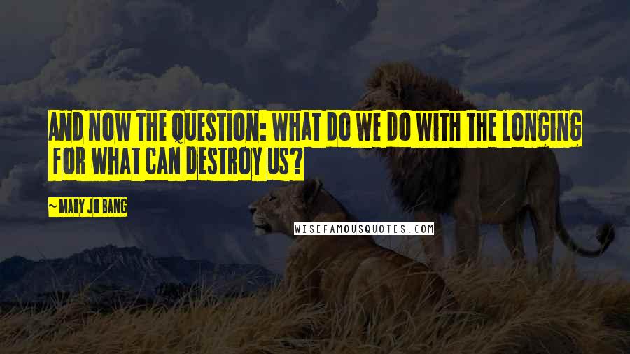 Mary Jo Bang Quotes: And now the question: what do we do with the longing  for what can destroy us?
