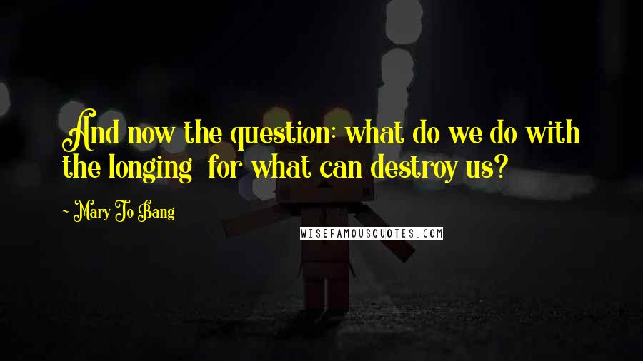 Mary Jo Bang Quotes: And now the question: what do we do with the longing  for what can destroy us?
