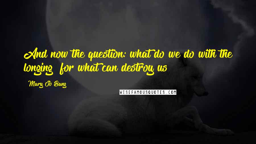 Mary Jo Bang Quotes: And now the question: what do we do with the longing  for what can destroy us?