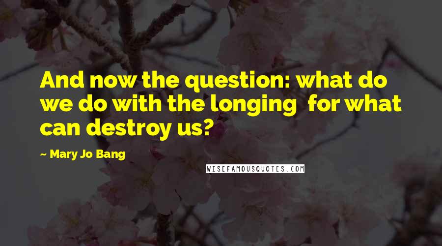 Mary Jo Bang Quotes: And now the question: what do we do with the longing  for what can destroy us?