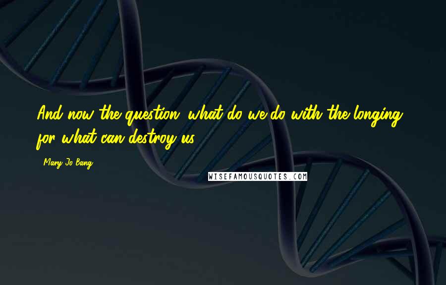 Mary Jo Bang Quotes: And now the question: what do we do with the longing  for what can destroy us?