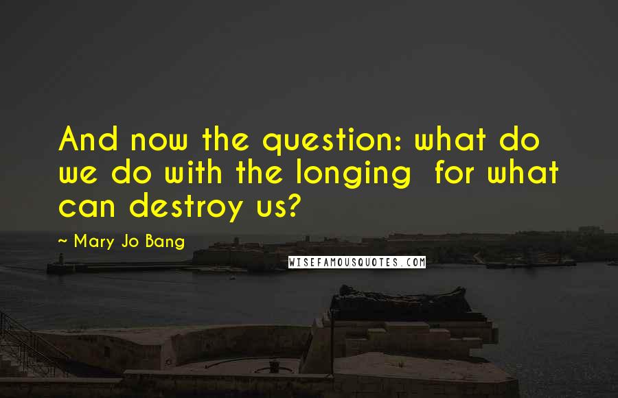Mary Jo Bang Quotes: And now the question: what do we do with the longing  for what can destroy us?