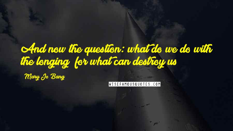 Mary Jo Bang Quotes: And now the question: what do we do with the longing  for what can destroy us?