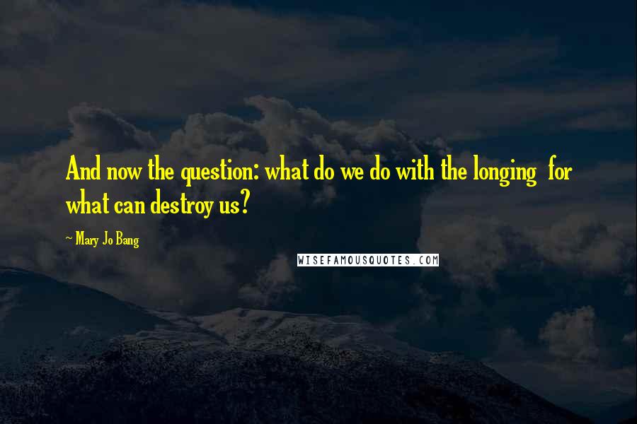 Mary Jo Bang Quotes: And now the question: what do we do with the longing  for what can destroy us?