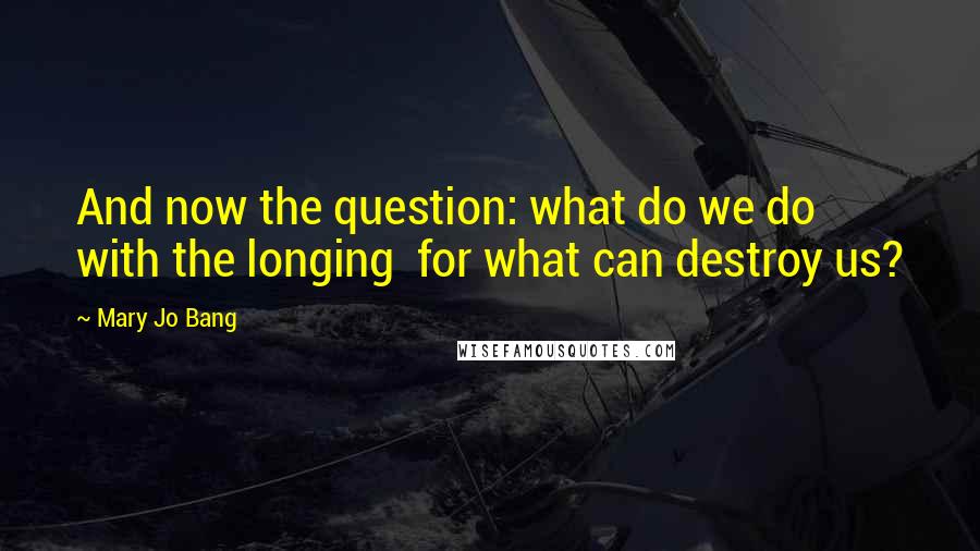 Mary Jo Bang Quotes: And now the question: what do we do with the longing  for what can destroy us?