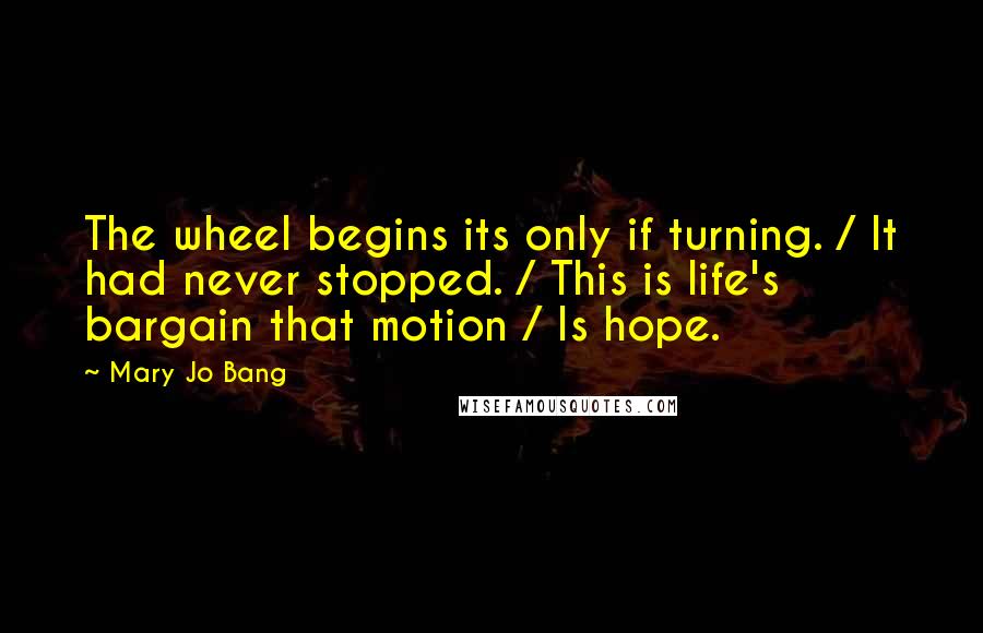 Mary Jo Bang Quotes: The wheel begins its only if turning. / It had never stopped. / This is life's bargain that motion / Is hope.