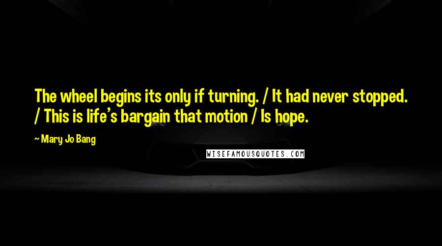 Mary Jo Bang Quotes: The wheel begins its only if turning. / It had never stopped. / This is life's bargain that motion / Is hope.