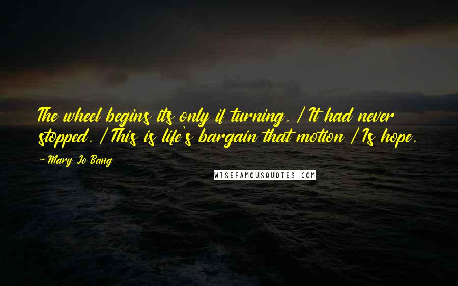 Mary Jo Bang Quotes: The wheel begins its only if turning. / It had never stopped. / This is life's bargain that motion / Is hope.