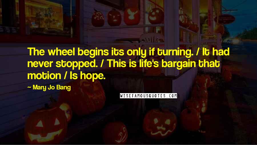 Mary Jo Bang Quotes: The wheel begins its only if turning. / It had never stopped. / This is life's bargain that motion / Is hope.