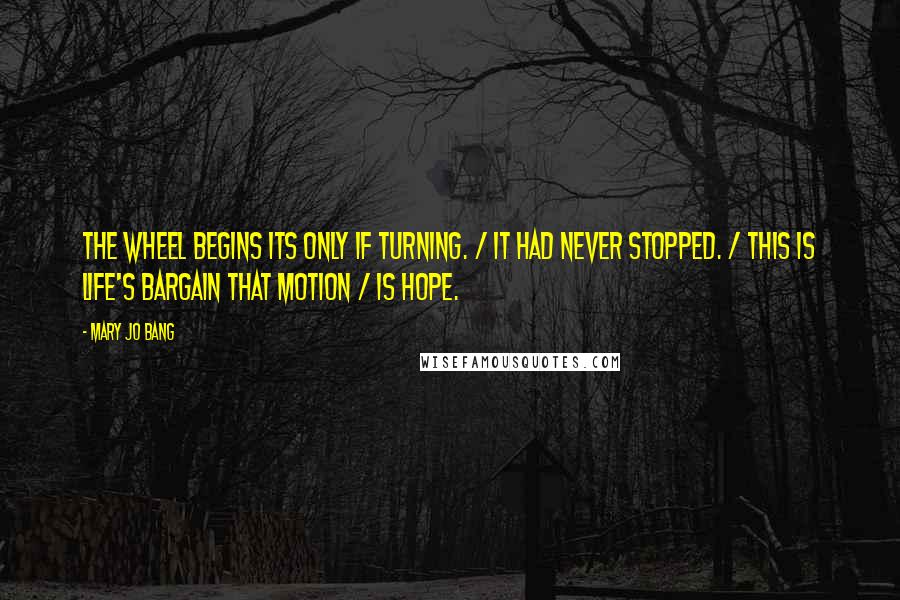 Mary Jo Bang Quotes: The wheel begins its only if turning. / It had never stopped. / This is life's bargain that motion / Is hope.