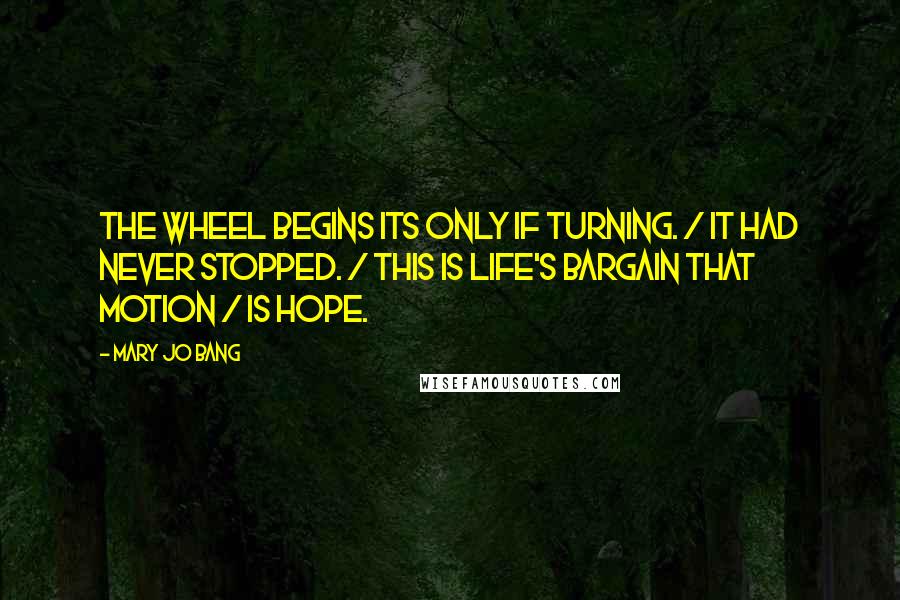 Mary Jo Bang Quotes: The wheel begins its only if turning. / It had never stopped. / This is life's bargain that motion / Is hope.