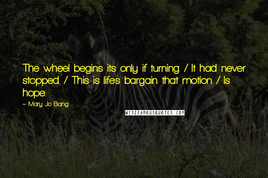 Mary Jo Bang Quotes: The wheel begins its only if turning. / It had never stopped. / This is life's bargain that motion / Is hope.