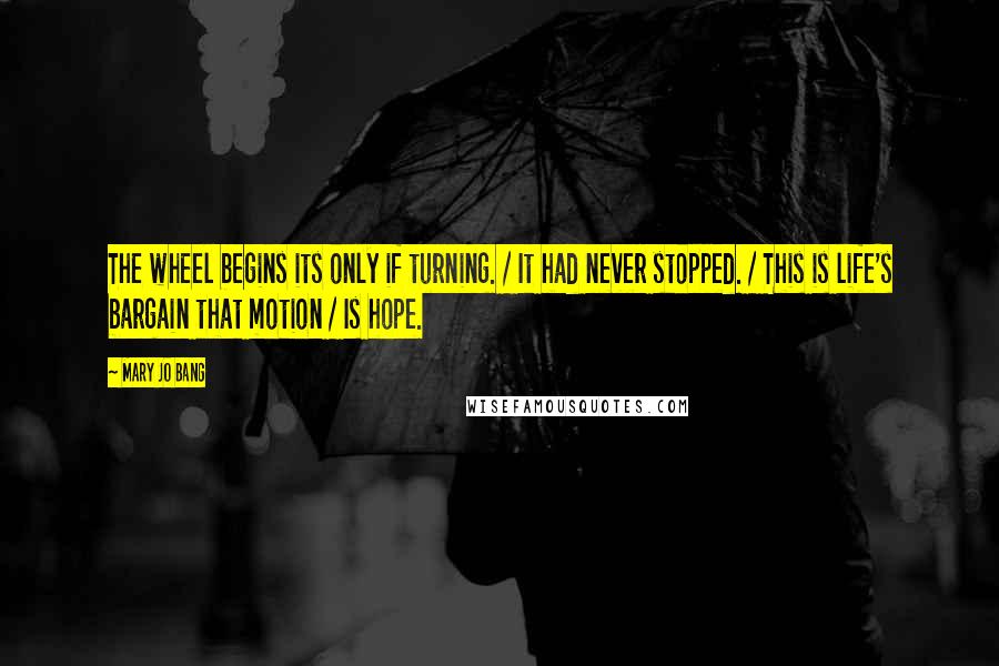 Mary Jo Bang Quotes: The wheel begins its only if turning. / It had never stopped. / This is life's bargain that motion / Is hope.