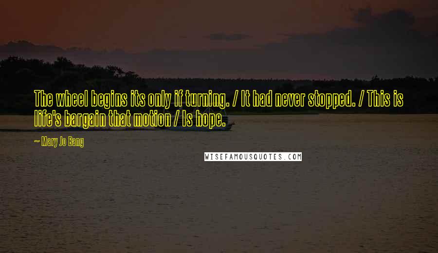 Mary Jo Bang Quotes: The wheel begins its only if turning. / It had never stopped. / This is life's bargain that motion / Is hope.