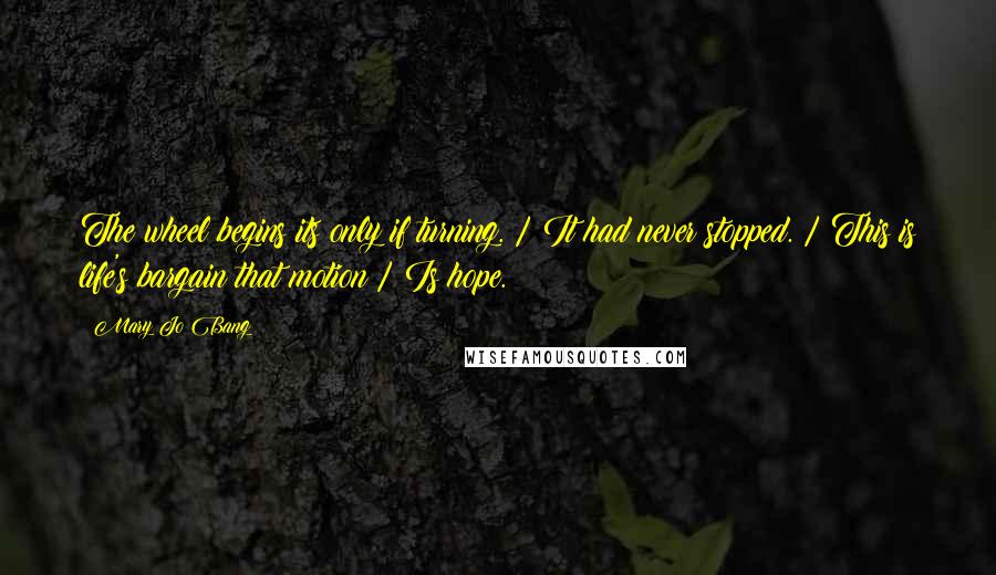 Mary Jo Bang Quotes: The wheel begins its only if turning. / It had never stopped. / This is life's bargain that motion / Is hope.