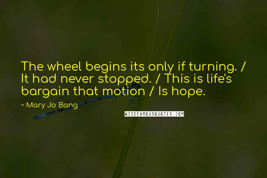 Mary Jo Bang Quotes: The wheel begins its only if turning. / It had never stopped. / This is life's bargain that motion / Is hope.