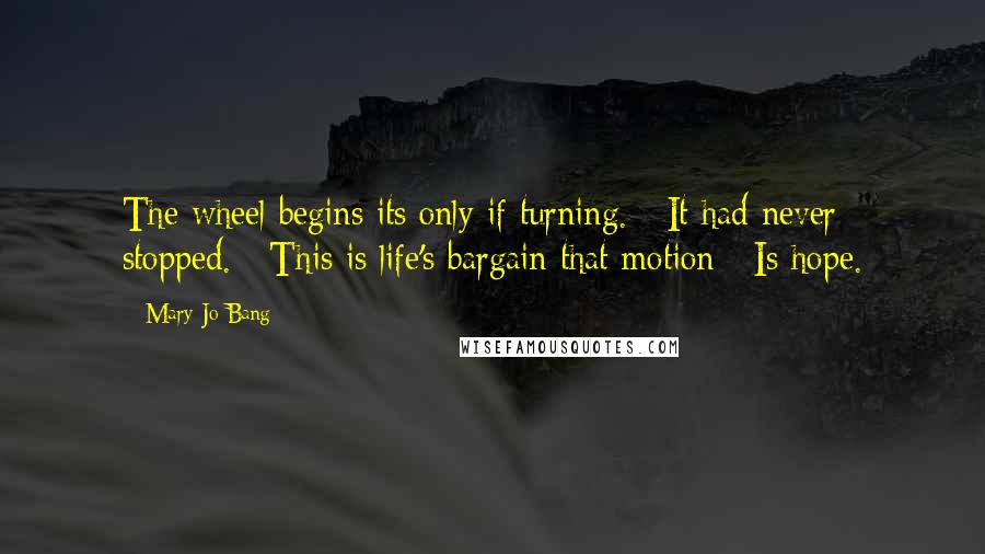 Mary Jo Bang Quotes: The wheel begins its only if turning. / It had never stopped. / This is life's bargain that motion / Is hope.