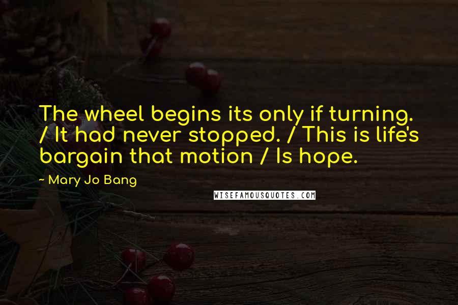 Mary Jo Bang Quotes: The wheel begins its only if turning. / It had never stopped. / This is life's bargain that motion / Is hope.