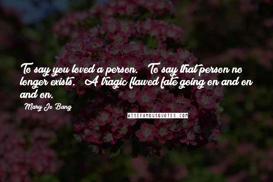 Mary Jo Bang Quotes: To say you loved a person. / To say that person no longer exists. / A tragic flawed fate going on and on and on.