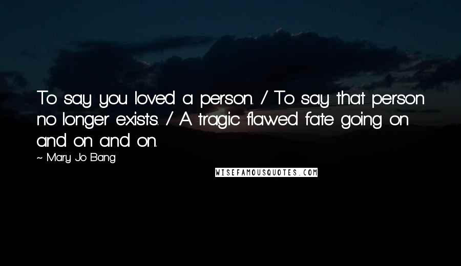 Mary Jo Bang Quotes: To say you loved a person. / To say that person no longer exists. / A tragic flawed fate going on and on and on.