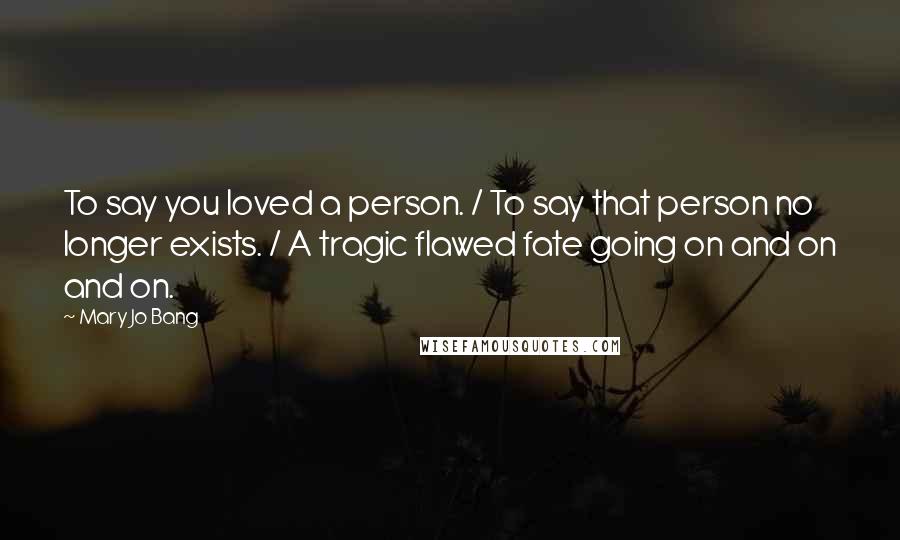 Mary Jo Bang Quotes: To say you loved a person. / To say that person no longer exists. / A tragic flawed fate going on and on and on.