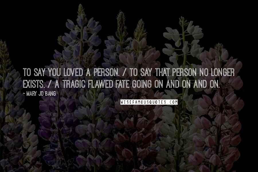 Mary Jo Bang Quotes: To say you loved a person. / To say that person no longer exists. / A tragic flawed fate going on and on and on.