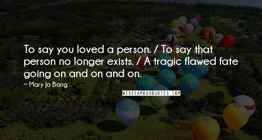 Mary Jo Bang Quotes: To say you loved a person. / To say that person no longer exists. / A tragic flawed fate going on and on and on.