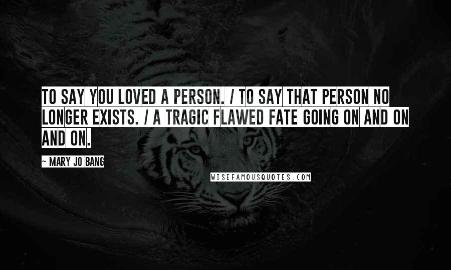 Mary Jo Bang Quotes: To say you loved a person. / To say that person no longer exists. / A tragic flawed fate going on and on and on.
