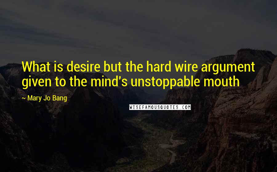 Mary Jo Bang Quotes: What is desire but the hard wire argument given to the mind's unstoppable mouth