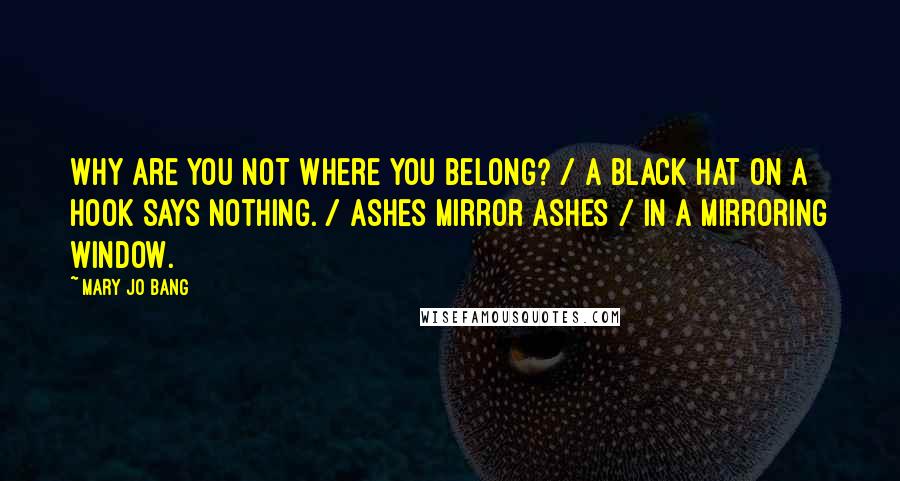 Mary Jo Bang Quotes: Why are you not where you belong? / A black hat on a hook says nothing. / Ashes mirror ashes / In a mirroring window.