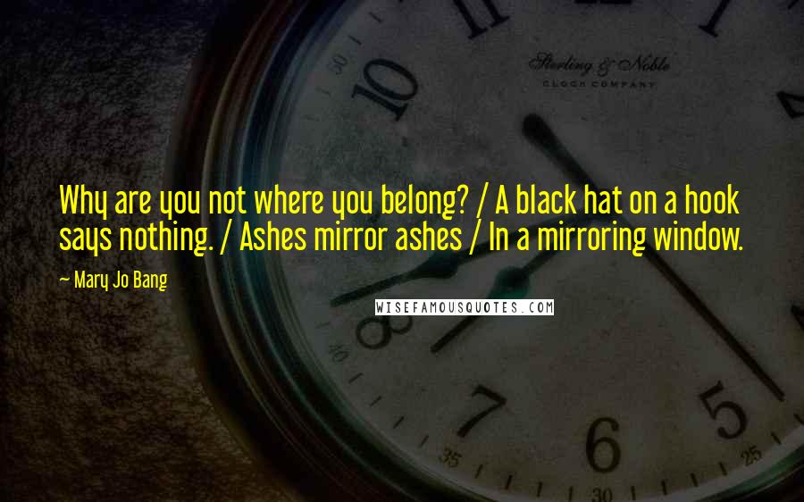 Mary Jo Bang Quotes: Why are you not where you belong? / A black hat on a hook says nothing. / Ashes mirror ashes / In a mirroring window.