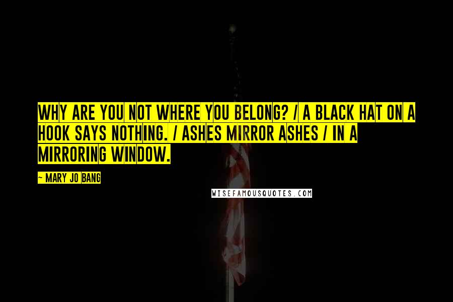 Mary Jo Bang Quotes: Why are you not where you belong? / A black hat on a hook says nothing. / Ashes mirror ashes / In a mirroring window.