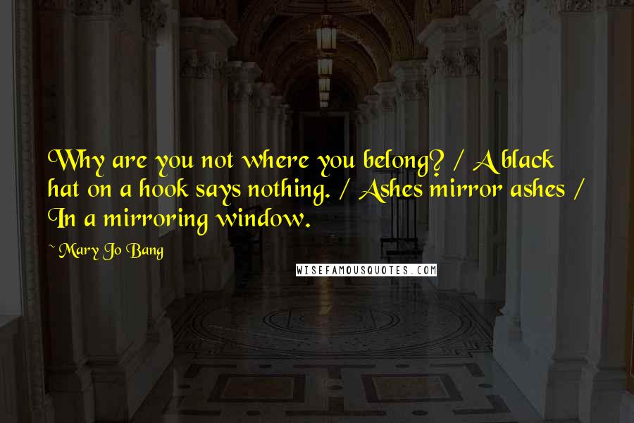 Mary Jo Bang Quotes: Why are you not where you belong? / A black hat on a hook says nothing. / Ashes mirror ashes / In a mirroring window.