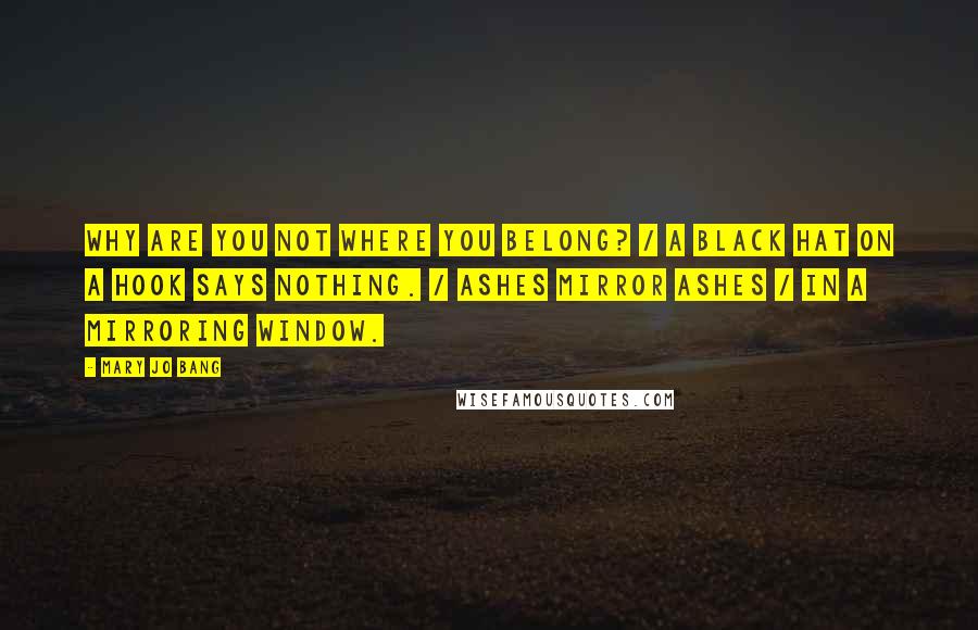 Mary Jo Bang Quotes: Why are you not where you belong? / A black hat on a hook says nothing. / Ashes mirror ashes / In a mirroring window.