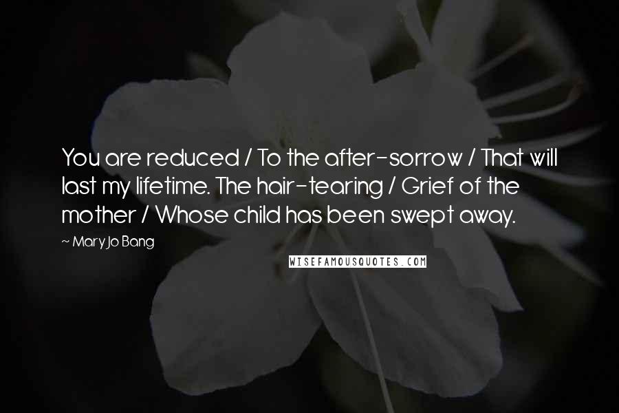 Mary Jo Bang Quotes: You are reduced / To the after-sorrow / That will last my lifetime. The hair-tearing / Grief of the mother / Whose child has been swept away.