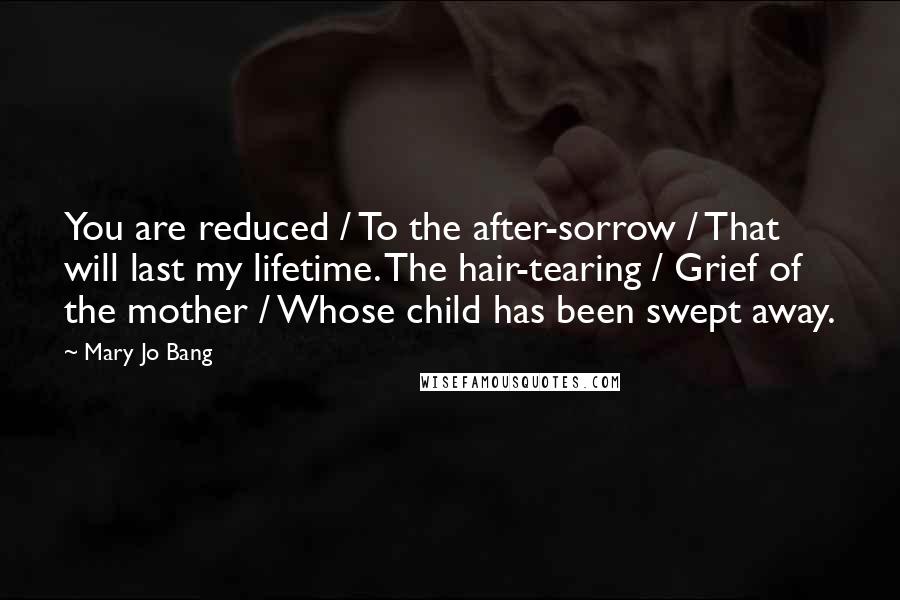 Mary Jo Bang Quotes: You are reduced / To the after-sorrow / That will last my lifetime. The hair-tearing / Grief of the mother / Whose child has been swept away.