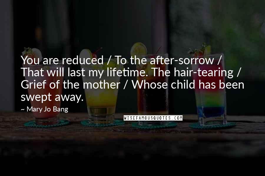 Mary Jo Bang Quotes: You are reduced / To the after-sorrow / That will last my lifetime. The hair-tearing / Grief of the mother / Whose child has been swept away.