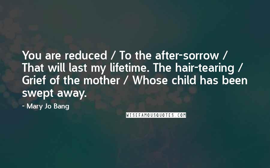 Mary Jo Bang Quotes: You are reduced / To the after-sorrow / That will last my lifetime. The hair-tearing / Grief of the mother / Whose child has been swept away.