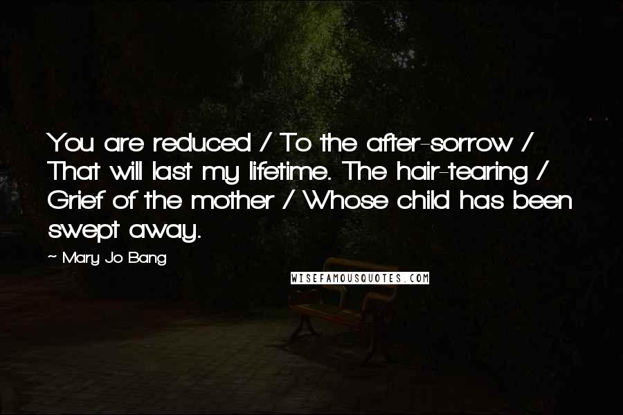 Mary Jo Bang Quotes: You are reduced / To the after-sorrow / That will last my lifetime. The hair-tearing / Grief of the mother / Whose child has been swept away.